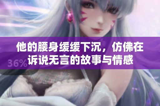 他的腰身缓缓下沉，仿佛在诉说无言的故事与情感