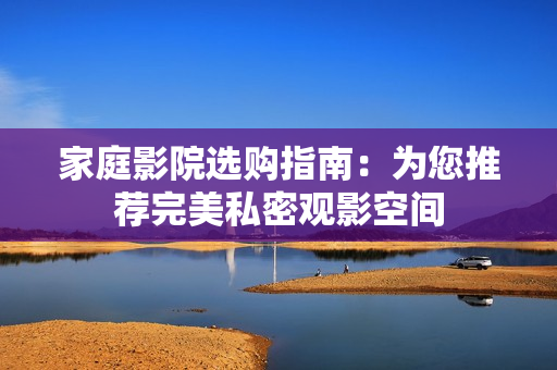 家庭影院选购指南：为您推荐完美私密观影空间
