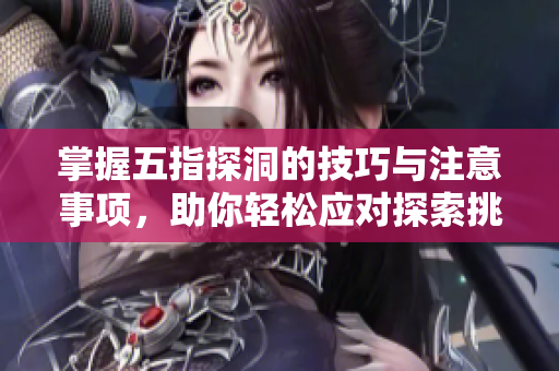 掌握五指探洞的技巧与注意事项，助你轻松应对探索挑战