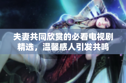 夫妻共同欣赏的必看电视剧精选，温馨感人引发共鸣