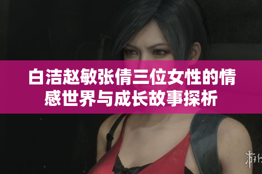 白洁赵敏张倩三位女性的情感世界与成长故事探析