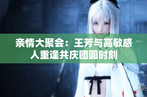 亲情大聚会：王芳与高敏感人重逢共庆团圆时刻