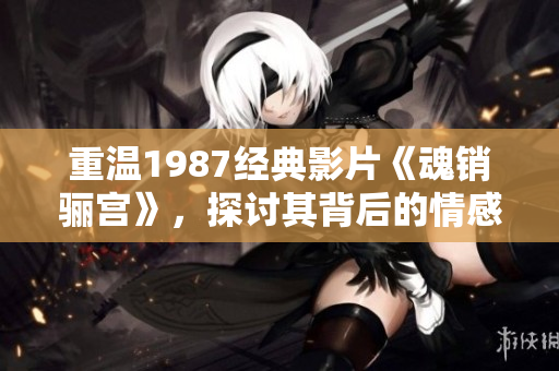 重温1987经典影片《魂销骊宫》，探讨其背后的情感与故事