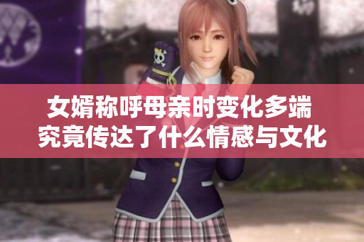 女婿称呼母亲时变化多端 究竟传达了什么情感与文化意义
