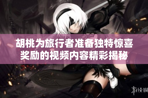 胡桃为旅行者准备独特惊喜奖励的视频内容精彩揭秘