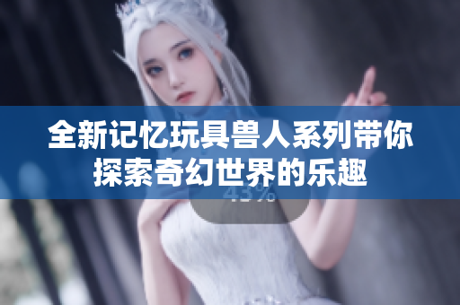 全新记忆玩具兽人系列带你探索奇幻世界的乐趣
