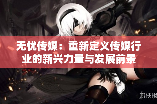 无忧传媒：重新定义传媒行业的新兴力量与发展前景