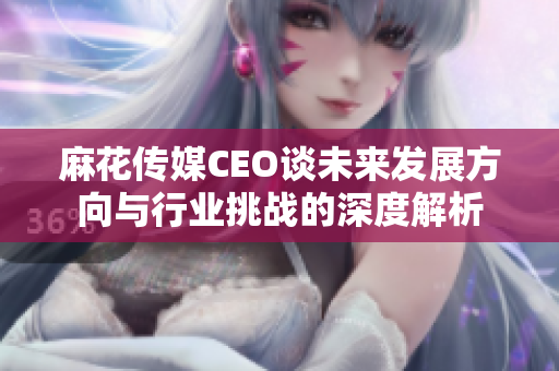 麻花传媒CEO谈未来发展方向与行业挑战的深度解析