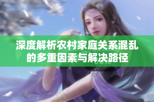 深度解析农村家庭关系混乱的多重因素与解决路径