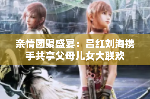 亲情团聚盛宴：吕红刘海携手共享父母儿女大联欢