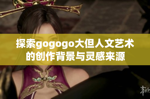 探索gogogo大但人文艺术的创作背景与灵感来源