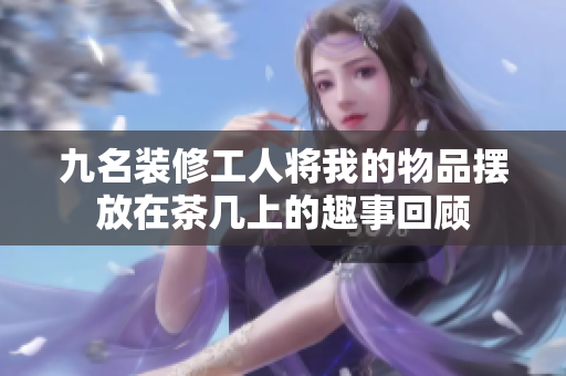 九名装修工人将我的物品摆放在茶几上的趣事回顾