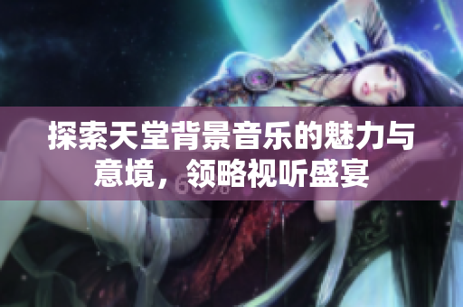 探索天堂背景音乐的魅力与意境，领略视听盛宴