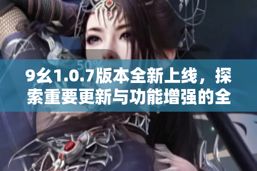9幺1.0.7版本全新上线，探索重要更新与功能增强的全貌