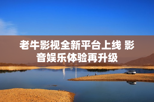 老牛影视全新平台上线 影音娱乐体验再升级