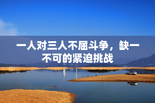 一人对三人不屈斗争，缺一不可的紧迫挑战