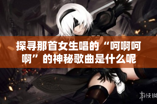 探寻那首女生唱的“呵啊呵啊”的神秘歌曲是什么呢
