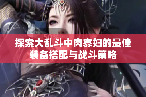 探索大乱斗中肉寡妇的最佳装备搭配与战斗策略