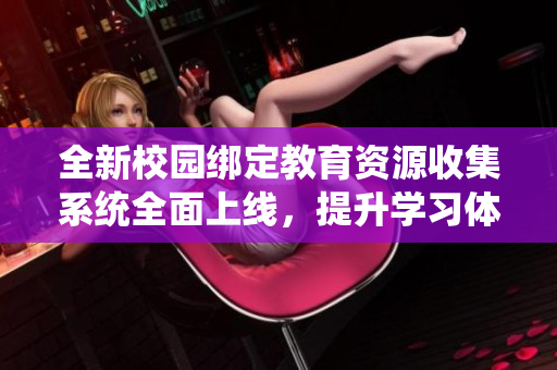 全新校园绑定教育资源收集系统全面上线，提升学习体验