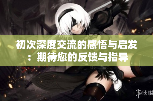 初次深度交流的感悟与启发：期待您的反馈与指导