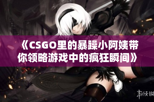 《CSGO里的暴躁小阿姨带你领略游戏中的疯狂瞬间》