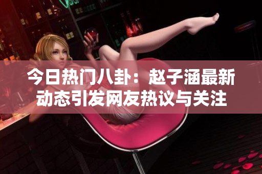 今日热门八卦：赵子涵最新动态引发网友热议与关注