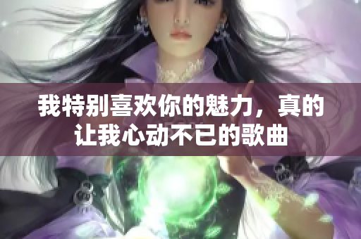 我特别喜欢你的魅力，真的让我心动不已的歌曲
