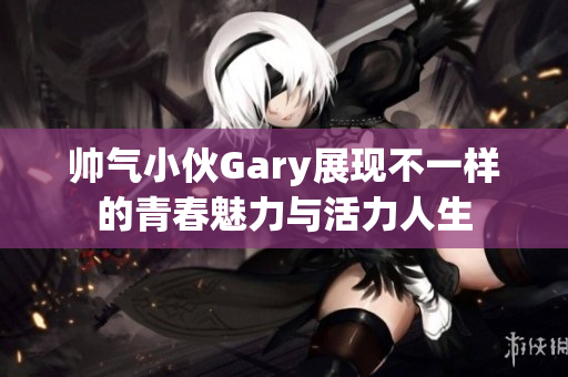 帅气小伙Gary展现不一样的青春魅力与活力人生