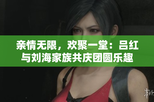 亲情无限，欢聚一堂：吕红与刘海家族共庆团圆乐趣