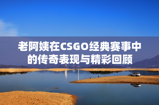 老阿姨在CSGO经典赛事中的传奇表现与精彩回顾