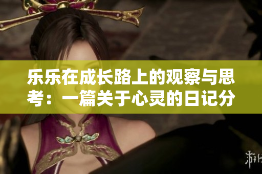 乐乐在成长路上的观察与思考：一篇关于心灵的日记分享