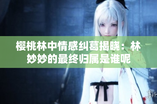 樱桃林中情感纠葛揭晓：林妙妙的最终归属是谁呢