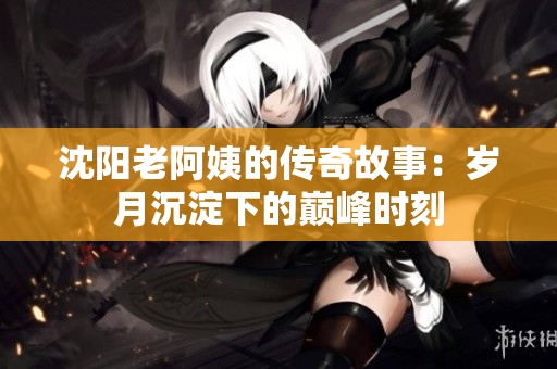 沈阳老阿姨的传奇故事：岁月沉淀下的巅峰时刻
