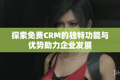 探索免费CRM的独特功能与优势助力企业发展