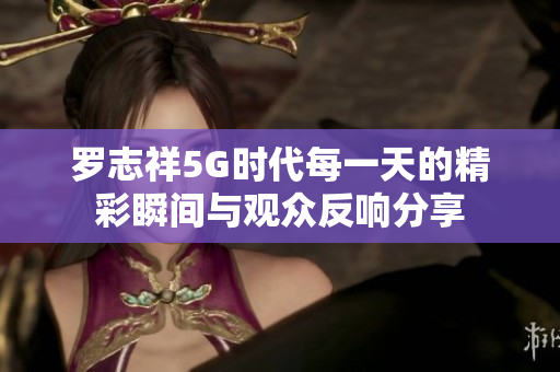 罗志祥5G时代每一天的精彩瞬间与观众反响分享