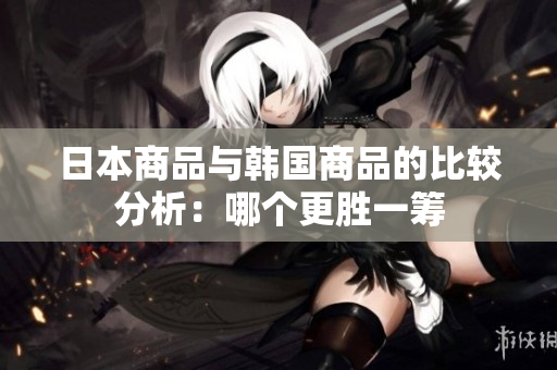 日本商品与韩国商品的比较分析：哪个更胜一筹