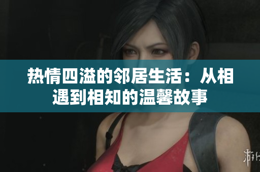 热情四溢的邻居生活：从相遇到相知的温馨故事