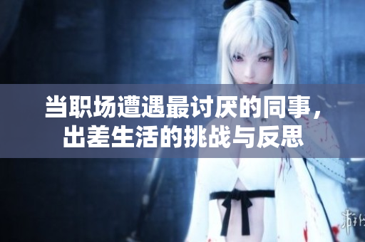 当职场遭遇最讨厌的同事，出差生活的挑战与反思