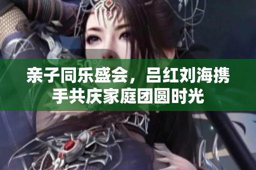 亲子同乐盛会，吕红刘海携手共庆家庭团圆时光