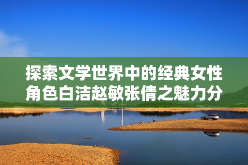 探索文学世界中的经典女性角色白洁赵敏张倩之魅力分析