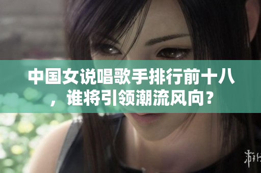 中国女说唱歌手排行前十八，谁将引领潮流风向？