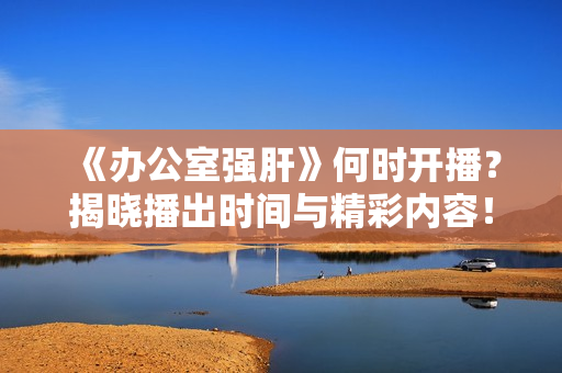 《办公室强肝》何时开播？揭晓播出时间与精彩内容！