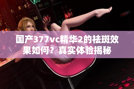 国产377vc精华2的祛斑效果如何？真实体验揭秘