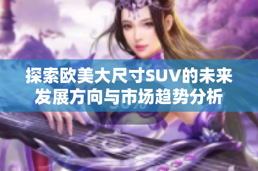 探索欧美大尺寸SUV的未来发展方向与市场趋势分析