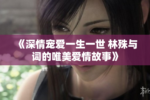 《深情宠爱一生一世 林殊与词的唯美爱情故事》