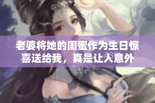 老婆将她的闺蜜作为生日惊喜送给我，真是让人意外
