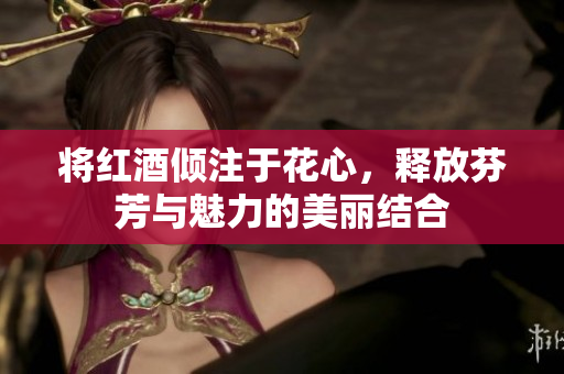 将红酒倾注于花心，释放芬芳与魅力的美丽结合