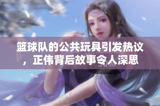 篮球队的公共玩具引发热议，正伟背后故事令人深思