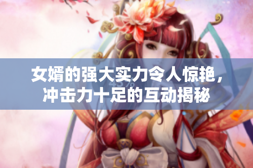 女婿的强大实力令人惊艳，冲击力十足的互动揭秘