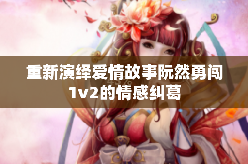 重新演绎爱情故事阮然勇闯1v2的情感纠葛